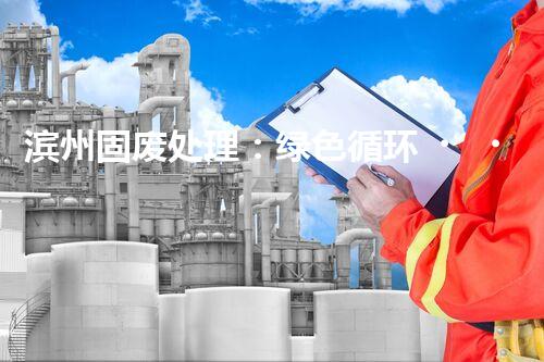 滨州固废处理：绿色循环，筑梦生态滨州